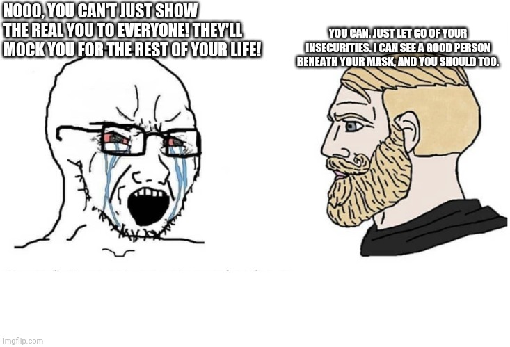 Encouraging Chad | YOU CAN. JUST LET GO OF YOUR INSECURITIES. I CAN SEE A GOOD PERSON BENEATH YOUR MASK, AND YOU SHOULD TOO. NOOO, YOU CAN'T JUST SHOW THE REAL YOU TO EVERYONE! THEY'LL MOCK YOU FOR THE REST OF YOUR LIFE! | image tagged in soyboy vs yes chad,chad,encouragement | made w/ Imgflip meme maker