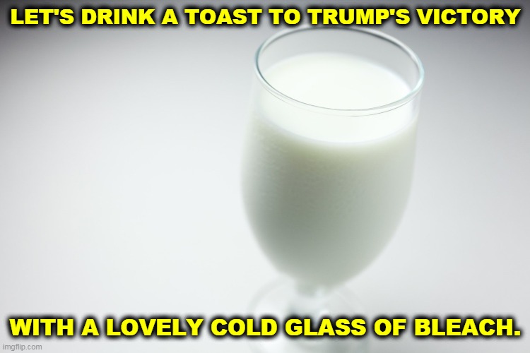 None for you, Fauci. | LET'S DRINK A TOAST TO TRUMP'S VICTORY; WITH A LOVELY COLD GLASS OF BLEACH. | image tagged in trump,phony,quack,poison | made w/ Imgflip meme maker