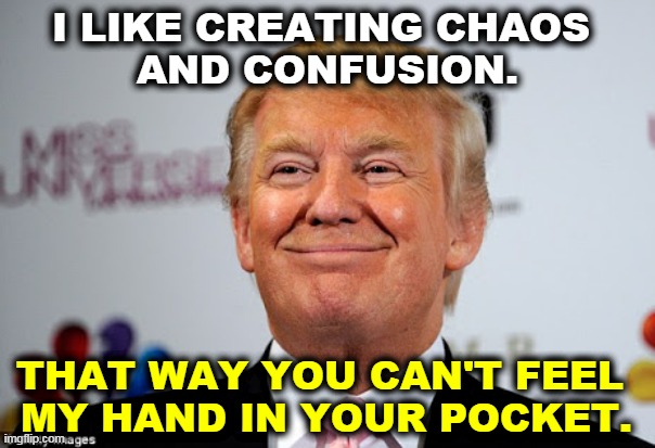 You can shake hands with Trump, but count your fingers afterwards. | I LIKE CREATING CHAOS 
AND CONFUSION. THAT WAY YOU CAN'T FEEL 
MY HAND IN YOUR POCKET. | image tagged in donald trump approves,trump,steal,greed,chaos,confusion | made w/ Imgflip meme maker