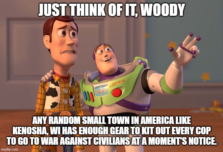 X, X Everywhere Meme | JUST THINK OF IT, WOODY; ANY RANDOM SMALL TOWN IN AMERICA LIKE KENOSHA, WI HAS ENOUGH GEAR TO KIT OUT EVERY COP TO GO TO WAR AGAINST CIVILIANS AT A MOMENT'S NOTICE. | image tagged in memes,x x everywhere | made w/ Imgflip meme maker