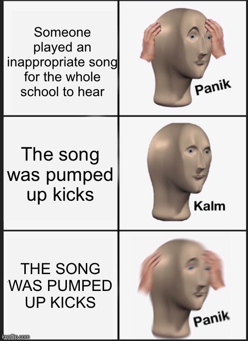 If you don't know what I mean,pumped up kicks is a song about a boy who wants to start a school shooting using his dad's gun. | Someone played an inappropriate song for the whole school to hear; The song was pumped up kicks; THE SONG WAS PUMPED UP KICKS | image tagged in memes,panik kalm panik,pumped up kicks,school shooting | made w/ Imgflip meme maker