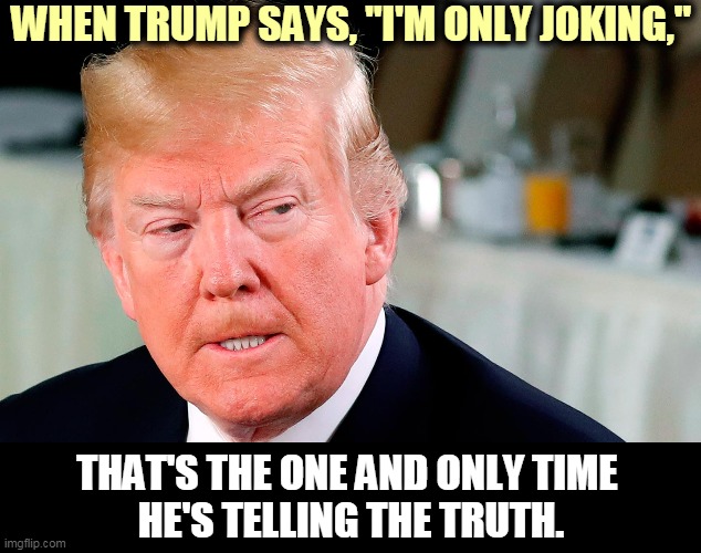 Like all those "President for Life" jokes. | WHEN TRUMP SAYS, "I'M ONLY JOKING,"; THAT'S THE ONE AND ONLY TIME 
HE'S TELLING THE TRUTH. | image tagged in trump lip curl as his world goes to shit,empty,head,ambition | made w/ Imgflip meme maker