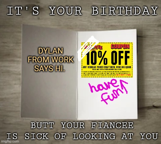 Happy birthday part2 | IT'S YOUR BIRTHDAY; DYLAN FROM WORK SAYS HI. BUTT YOUR FIANCEE IS SICK OF LOOKING AT YOU | image tagged in bland birthday card | made w/ Imgflip meme maker