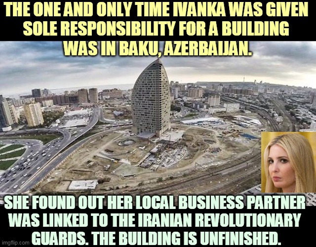 Another Trump business failure. 33 stories high and nobody's home. Husband Jared has a whole string of these. | THE ONE AND ONLY TIME IVANKA WAS GIVEN 
SOLE RESPONSIBILITY FOR A BUILDING 
WAS IN BAKU, AZERBAIJAN. SHE FOUND OUT HER LOCAL BUSINESS PARTNER 
WAS LINKED TO THE IRANIAN REVOLUTIONARY 
GUARDS. THE BUILDING IS UNFINISHED. | image tagged in ivanka trump tower baku unfinished,ivanka trump,business,failure | made w/ Imgflip meme maker