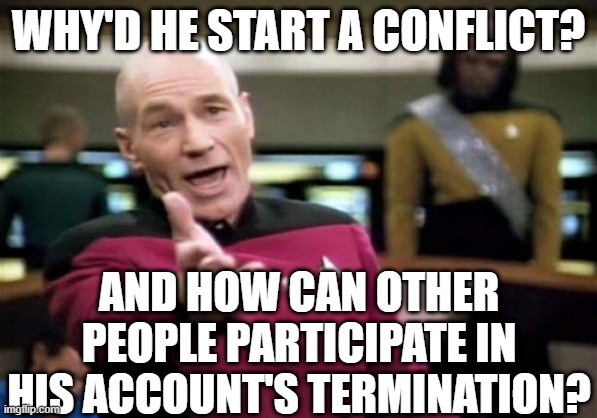 Picard Wtf Meme | WHY'D HE START A CONFLICT? AND HOW CAN OTHER PEOPLE PARTICIPATE IN HIS ACCOUNT'S TERMINATION? | image tagged in memes,picard wtf | made w/ Imgflip meme maker