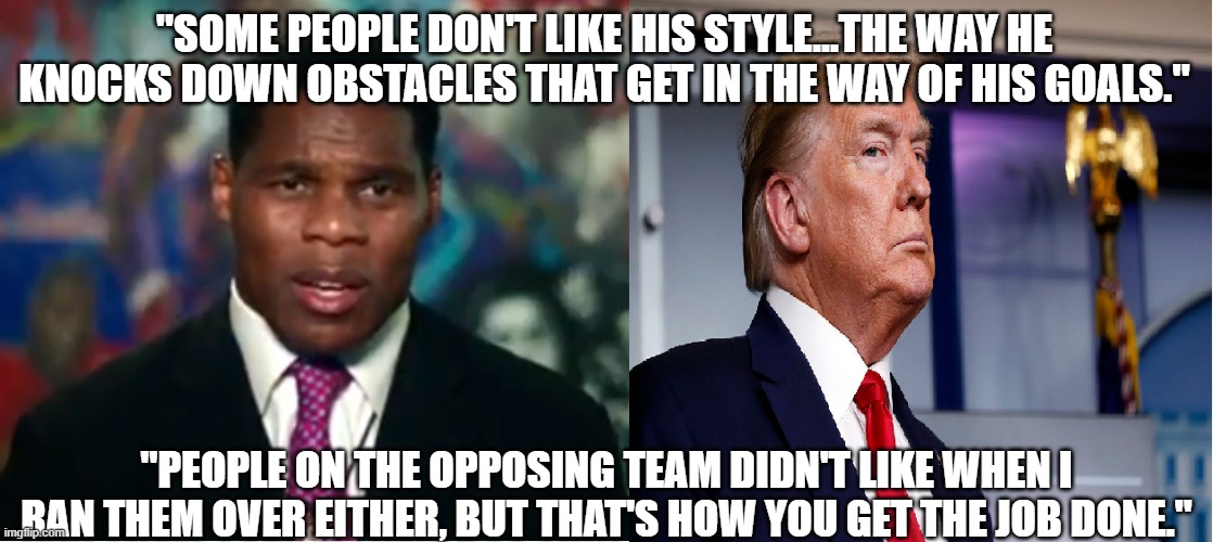 Hersh on T | "SOME PEOPLE DON'T LIKE HIS STYLE...THE WAY HE KNOCKS DOWN OBSTACLES THAT GET IN THE WAY OF HIS GOALS."; "PEOPLE ON THE OPPOSING TEAM DIDN'T LIKE WHEN I RAN THEM OVER EITHER, BUT THAT'S HOW YOU GET THE JOB DONE." | image tagged in trump,herschel walker | made w/ Imgflip meme maker