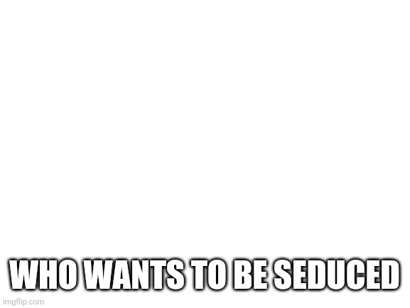 y e s | WHO WANTS TO BE SEDUCED | image tagged in blank white template,how about no | made w/ Imgflip meme maker