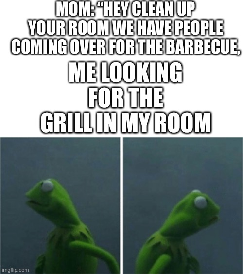 I mean nobody’s gonna see it | MOM: “HEY CLEAN UP YOUR ROOM WE HAVE PEOPLE COMING OVER FOR THE BARBECUE, ME LOOKING FOR THE GRILL IN MY ROOM | image tagged in kermit the frog | made w/ Imgflip meme maker
