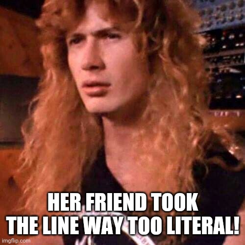 Confused Dave Mustaine | HER FRIEND TOOK THE LINE WAY TOO LITERAL! | image tagged in confused dave mustaine | made w/ Imgflip meme maker
