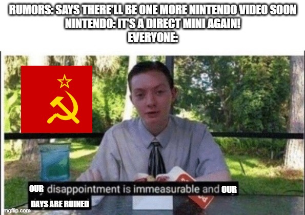 My dissapointment is immeasurable and my day is ruined | RUMORS: SAYS THERE'LL BE ONE MORE NINTENDO VIDEO SOON
NINTENDO: IT'S A DIRECT MINI AGAIN!
EVERYONE:; OUR; OUR; DAYS ARE RUINED | image tagged in my dissapointment is immeasurable and my day is ruined | made w/ Imgflip meme maker