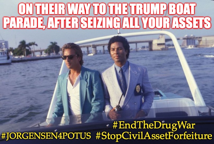 On their way to join the Trump Boat Parade | ON THEIR WAY TO THE TRUMP BOAT PARADE, AFTER SEIZING ALL YOUR ASSETS; #EndTheDrugWar #StopCivilAssetForfeiture; #JORGENSEN4POTUS | image tagged in miami vice boat,drug war,civil asset forfeiture,jorgensen,election 2020,presidential race | made w/ Imgflip meme maker