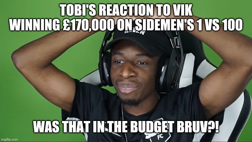 Sidemen's Money Problems enacted by TBJZL | TOBI'S REACTION TO VIK WINNING £170,000 ON SIDEMEN'S 1 VS 100; WAS THAT IN THE BUDGET BRUV?! | image tagged in funny | made w/ Imgflip meme maker