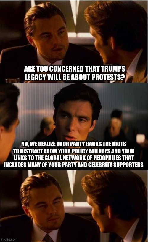 The company you keep defines you | ARE YOU CONCERNED THAT TRUMPS LEGACY WILL BE ABOUT PROTESTS? NO, WE REALIZE YOUR PARTY BACKS THE RIOTS TO DISTRACT FROM YOUR POLICY FAILURES AND YOUR LINKS TO THE GLOBAL NETWORK OF PEDOPHILES THAT INCLUDES MANY OF YOUR PARTY AND CELEBRITY SUPPORTERS | image tagged in memes,inception,democrats the crime wave,policy failures,riots are not protests,pedophile celebrities | made w/ Imgflip meme maker