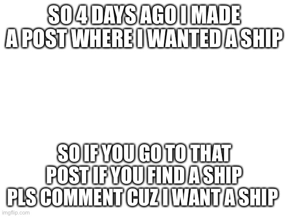 Blank White Template | SO 4 DAYS AGO I MADE A POST WHERE I WANTED A SHIP; SO IF YOU GO TO THAT POST IF YOU FIND A SHIP PLS COMMENT CUZ I WANT A SHIP | image tagged in blank white template | made w/ Imgflip meme maker