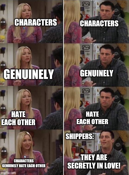 Me nu like when characters get shipped | CHARACTERS; CHARACTERS; GENUINELY; GENUINELY; HATE EACH OTHER; HATE EACH OTHER; SHIPPERS:; THEY ARE SECRETLY IN LOVE! CHARACTERS GENUINELY HATE EACH OTHER | image tagged in phoebe teaching joey in friends | made w/ Imgflip meme maker