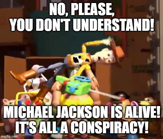 No, please, you don't understand! | NO, PLEASE, YOU DON'T UNDERSTAND! MICHAEL JACKSON IS ALIVE!
IT'S ALL A CONSPIRACY! | image tagged in no please you don't understand | made w/ Imgflip meme maker