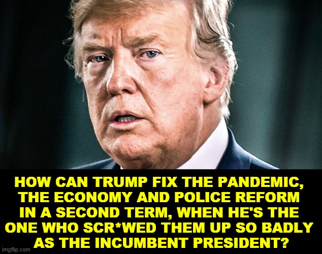 Trump is not the challenger. He's the incumbent. He wasn't up to the job yesterday, he isn't today, he won't be tomorrow. | HOW CAN TRUMP FIX THE PANDEMIC, 
THE ECONOMY AND POLICE REFORM 
IN A SECOND TERM, WHEN HE'S THE 
ONE WHO SCR*WED THEM UP SO BADLY 
AS THE INCUMBENT PRESIDENT? | image tagged in trump desperate frightened scared,trump,president,blame,incompetence | made w/ Imgflip meme maker