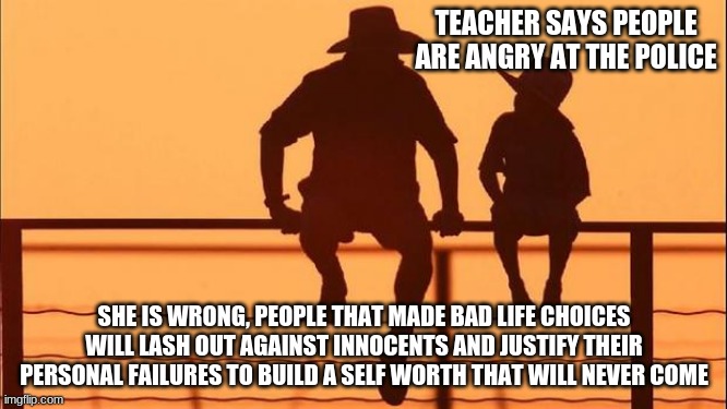 Cowboy Wisdom on social justice hypocrites | TEACHER SAYS PEOPLE ARE ANGRY AT THE POLICE; SHE IS WRONG, PEOPLE THAT MADE BAD LIFE CHOICES WILL LASH OUT AGAINST INNOCENTS AND JUSTIFY THEIR PERSONAL FAILURES TO BUILD A SELF WORTH THAT WILL NEVER COME | image tagged in cowboy father and son,social justice hypocrites,cowboy wisdom,nothing justifies hate,back the blue,bad life choices | made w/ Imgflip meme maker