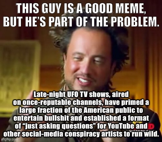 Ancient Aliens Guy: A harbinger of fake news. | THIS GUY IS A GOOD MEME, BUT HE’S PART OF THE PROBLEM. Late-night UFO TV shows, aired on once-reputable channels, have primed a large fraction of the American public to entertain bullshit and established a format of “just asking questions” for YouTube and other social-media conspiracy artists to run wild. | image tagged in memes,ancient aliens,fake news,conspiracy theory,conspiracy theories,problems | made w/ Imgflip meme maker