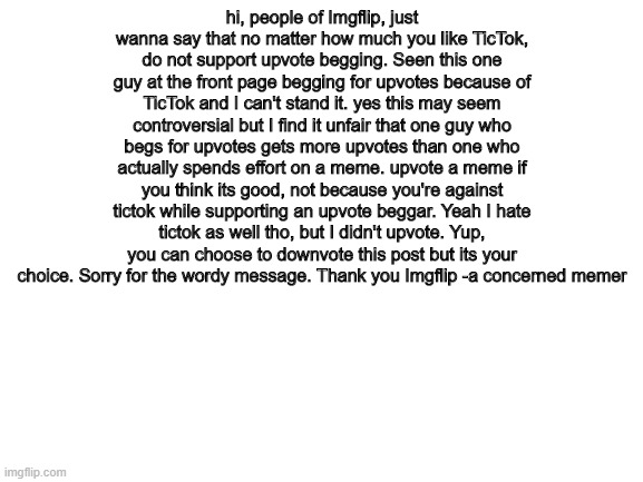 Why did i post this in fun? so more people can see it |  hi, people of Imgflip, just wanna say that no matter how much you like TicTok, do not support upvote begging. Seen this one guy at the front page begging for upvotes because of TicTok and I can't stand it. yes this may seem controversial but I find it unfair that one guy who begs for upvotes gets more upvotes than one who actually spends effort on a meme. upvote a meme if you think its good, not because you're against tictok while supporting an upvote beggar. Yeah I hate tictok as well tho, but I didn't upvote. Yup, you can choose to downvote this post but its your choice. Sorry for the wordy message. Thank you Imgflip -a concerned memer | image tagged in blank white template,seriously | made w/ Imgflip meme maker