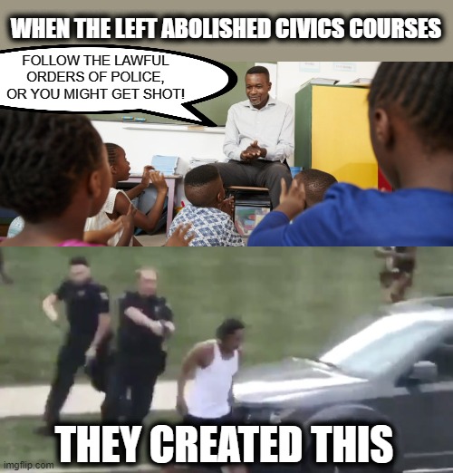 These tragic outcomes are so unnecessary, and entirely avoidable. | WHEN THE LEFT ABOLISHED CIVICS COURSES; FOLLOW THE LAWFUL ORDERS OF POLICE, OR YOU MIGHT GET SHOT! THEY CREATED THIS | image tagged in memes,stupid liberals,civics courses,blm,police shootings | made w/ Imgflip meme maker