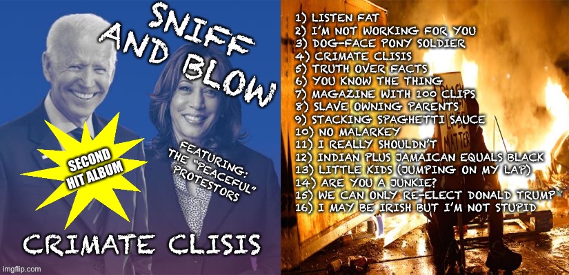Sniff and Blow - Crimate Clisis | 1) LISTEN FAT
2) I’M NOT WORKING FOR YOU
3) DOG-FACE PONY SOLDIER
4) CRIMATE CLISIS
5) TRUTH OVER FACTS
6) YOU KNOW THE THING
7) MAGAZINE WITH 100 CLIPS
8) SLAVE OWNING PARENTS
9) STACKING SPAGHETTI SAUCE
10) NO MALARKEY
11) I REALLY SHOULDN’T 
12) INDIAN PLUS JAMAICAN EQUALS BLACK
13) LITTLE KIDS (JUMPING ON MY LAP)
14) ARE YOU A JUNKIE?
15) WE CAN ONLY RE-ELECT DONALD TRUMP
16) I MAY BE IRISH BUT I’M NOT STUPID; FEATURING: 
THE “PEACEFUL” PROTESTORS; SECOND HIT ALBUM | image tagged in joe biden,kamala harris,album | made w/ Imgflip meme maker