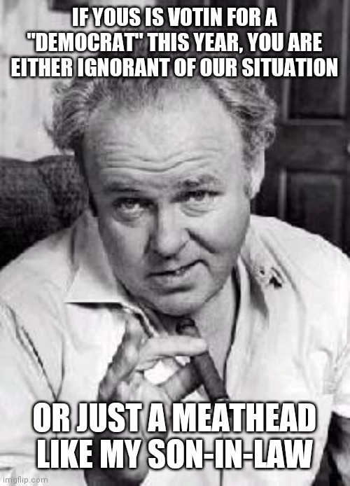 Archie bunker | IF YOUS IS VOTIN FOR A "DEMOCRAT" THIS YEAR, YOU ARE EITHER IGNORANT OF OUR SITUATION; OR JUST A MEATHEAD LIKE MY SON-IN-LAW | image tagged in archie bunker | made w/ Imgflip meme maker
