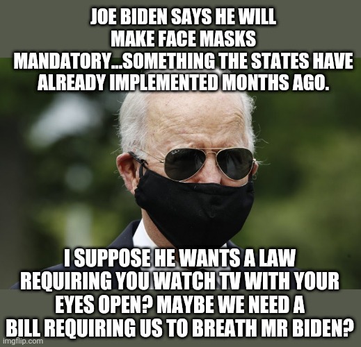 Wow! Biden is such a leader! He wants to pass laws...that have already been passed locally! Wow, such bravery! | JOE BIDEN SAYS HE WILL MAKE FACE MASKS MANDATORY...SOMETHING THE STATES HAVE ALREADY IMPLEMENTED MONTHS AGO. I SUPPOSE HE WANTS A LAW REQUIRING YOU WATCH TV WITH YOUR EYES OPEN? MAYBE WE NEED A BILL REQUIRING US TO BREATH MR BIDEN? | image tagged in joe biden face mask,political,joe biden | made w/ Imgflip meme maker