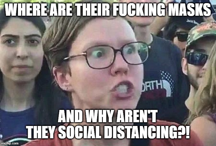 Triggered Liberal | WHERE ARE THEIR FUCKING MASKS AND WHY AREN'T THEY SOCIAL DISTANCING?! | image tagged in triggered liberal | made w/ Imgflip meme maker