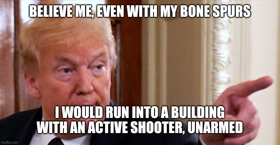 Trump pointing | BELIEVE ME, EVEN WITH MY BONE SPURS I WOULD RUN INTO A BUILDING WITH AN ACTIVE SHOOTER, UNARMED | image tagged in trump pointing | made w/ Imgflip meme maker