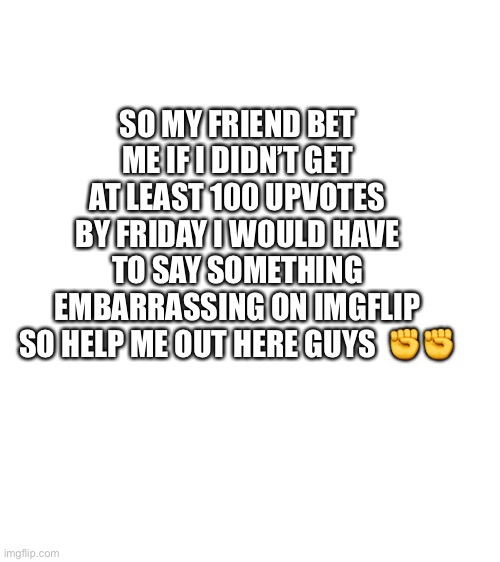 Please help me out | SO MY FRIEND BET ME IF I DIDN’T GET AT LEAST 100 UPVOTES BY FRIDAY I WOULD HAVE TO SAY SOMETHING EMBARRASSING ON IMGFLIP SO HELP ME OUT HERE GUYS  ✊✊ | image tagged in blank white template | made w/ Imgflip meme maker