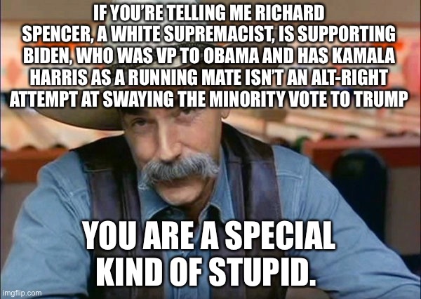 Sam Elliott special kind of stupid | IF YOU’RE TELLING ME RICHARD SPENCER, A WHITE SUPREMACIST, IS SUPPORTING BIDEN, WHO WAS VP TO OBAMA AND HAS KAMALA HARRIS AS A RUNNING MATE ISN’T AN ALT-RIGHT ATTEMPT AT SWAYING THE MINORITY VOTE TO TRUMP; YOU ARE A SPECIAL KIND OF STUPID. | image tagged in sam elliott special kind of stupid,richard spencer,donald trump is an idiot | made w/ Imgflip meme maker