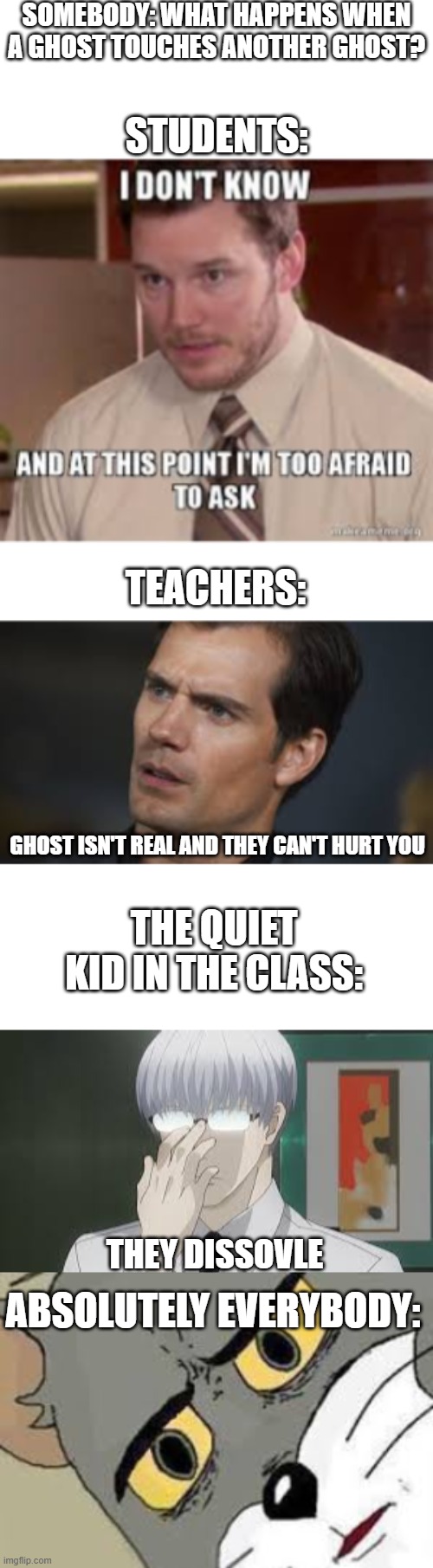 Funny it actually happened | SOMEBODY: WHAT HAPPENS WHEN A GHOST TOUCHES ANOTHER GHOST? STUDENTS:; TEACHERS:; GHOST ISN'T REAL AND THEY CAN'T HURT YOU; THE QUIET KID IN THE CLASS:; THEY DISSOVLE; ABSOLUTELY EVERYBODY: | image tagged in it isn't real it can't hurt you,real,funny,memes,unsettled tom,office | made w/ Imgflip meme maker