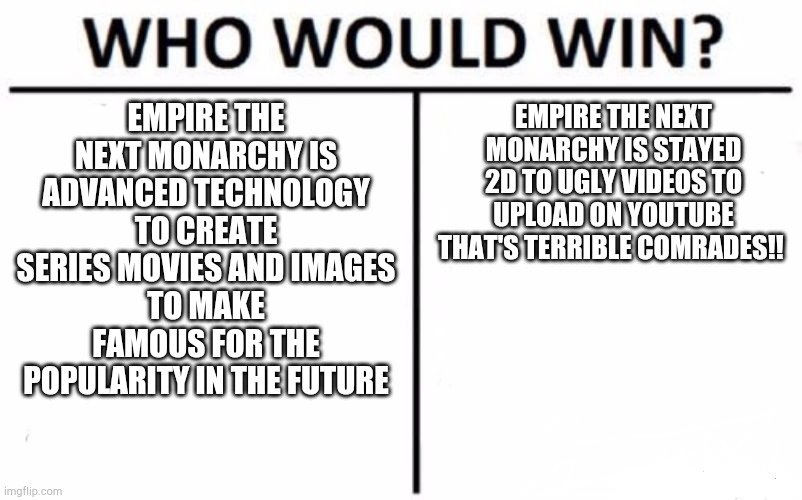 Empire the next monarchy Dream Choices | EMPIRE THE NEXT MONARCHY IS ADVANCED TECHNOLOGY TO CREATE SERIES MOVIES AND IMAGES
TO MAKE FAMOUS FOR THE POPULARITY IN THE FUTURE; EMPIRE THE NEXT MONARCHY IS STAYED 2D TO UGLY VIDEOS TO UPLOAD ON YOUTUBE
THAT'S TERRIBLE COMRADES!! | image tagged in memes,who would win | made w/ Imgflip meme maker