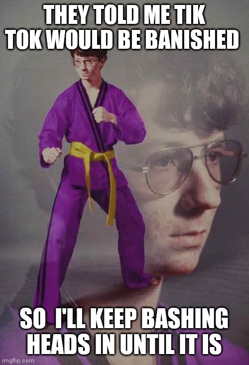 Karate Kyle alt. | THEY TOLD ME TIK TOK WOULD BE BANISHED; SO  I'LL KEEP BASHING HEADS IN UNTIL IT IS | image tagged in karate kyle alt | made w/ Imgflip meme maker