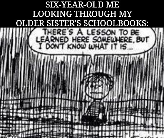 There's a lesson to be learned here somewhere | SIX-YEAR-OLD ME LOOKING THROUGH MY OLDER SISTER'S SCHOOLBOOKS: | image tagged in there's a lesson to be learned here somewhere | made w/ Imgflip meme maker