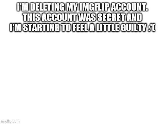 Blank White Template | I'M DELETING MY IMGFLIP ACCOUNT.
THIS ACCOUNT WAS SECRET AND I'M STARTING TO FEEL A LITTLE GUILTY :'( | image tagged in blank white template,announcement | made w/ Imgflip meme maker
