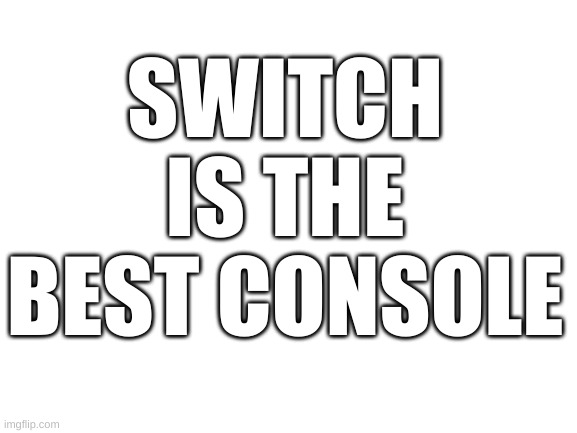 very true | SWITCH IS THE BEST CONSOLE | image tagged in blank white template | made w/ Imgflip meme maker