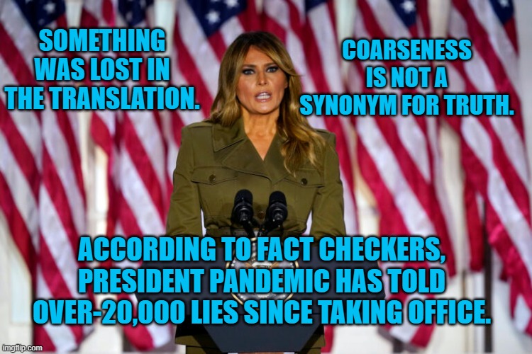 President Pandemic, "The Mouth That Launched A Million Lies!" | COARSENESS IS NOT A SYNONYM FOR TRUTH. SOMETHING WAS LOST IN THE TRANSLATION. ACCORDING TO FACT CHECKERS, PRESIDENT PANDEMIC HAS TOLD OVER-20,000 LIES SINCE TAKING OFFICE. | image tagged in politics | made w/ Imgflip meme maker