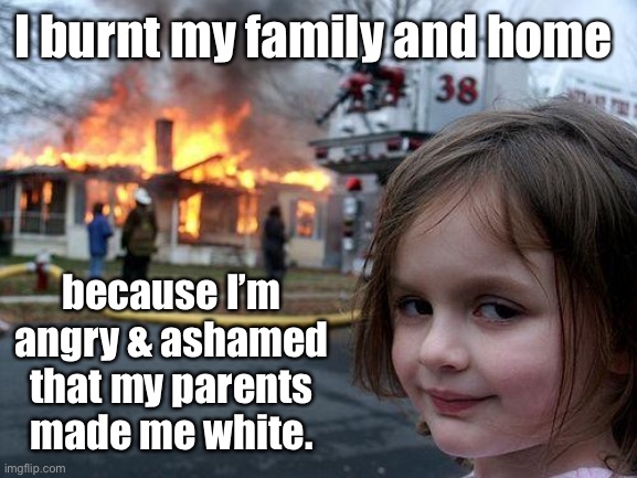 Disaster Girl Meme | I burnt my family and home because I’m angry & ashamed that my parents made me white. | image tagged in memes,disaster girl | made w/ Imgflip meme maker