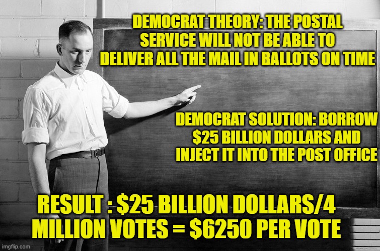 pay attention students | DEMOCRAT THEORY: THE POSTAL SERVICE WILL NOT BE ABLE TO DELIVER ALL THE MAIL IN BALLOTS ON TIME; DEMOCRAT SOLUTION: BORROW $25 BILLION DOLLARS AND INJECT IT INTO THE POST OFFICE; RESULT : $25 BILLION DOLLARS/4 MILLION VOTES = $6250 PER VOTE | image tagged in democrats,communism,joe biden,2020 elections | made w/ Imgflip meme maker