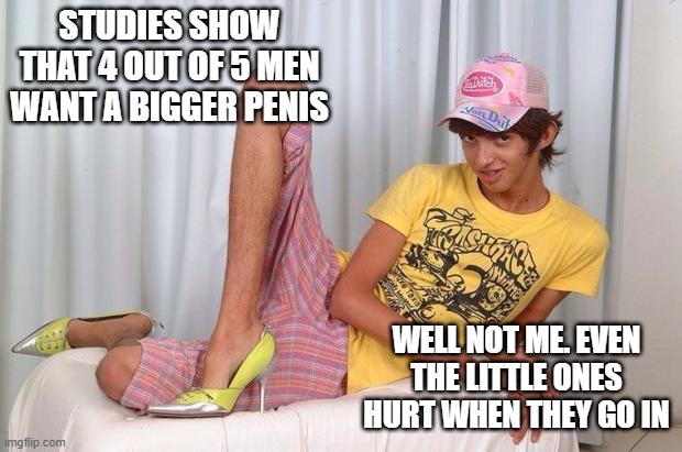 Too Big | STUDIES SHOW THAT 4 OUT OF 5 MEN WANT A BIGGER PENIS; WELL NOT ME. EVEN THE LITTLE ONES HURT WHEN THEY GO IN | image tagged in gay | made w/ Imgflip meme maker