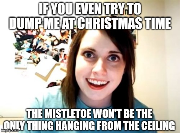 Merry Don't Leave Her! | IF YOU EVEN TRY TO DUMP ME AT CHRISTMAS TIME; THE MISTLETOE WON'T BE THE ONLY THING HANGING FROM THE CEILING | image tagged in memes,overly attached girlfriend | made w/ Imgflip meme maker