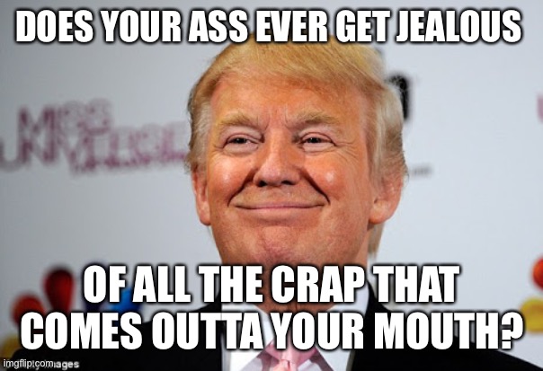 Donald trump approves | DOES YOUR ASS EVER GET JEALOUS; OF ALL THE CRAP THAT COMES OUTTA YOUR MOUTH? | image tagged in donald trump approves | made w/ Imgflip meme maker