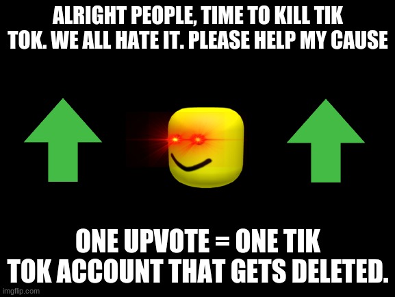 Please help me. | ALRIGHT PEOPLE, TIME TO KILL TIK TOK. WE ALL HATE IT. PLEASE HELP MY CAUSE; ONE UPVOTE = ONE TIK TOK ACCOUNT THAT GETS DELETED. | image tagged in blank white template | made w/ Imgflip meme maker