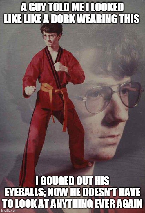 Karate Kyle Meme | A GUY TOLD ME I LOOKED LIKE LIKE A DORK WEARING THIS; I GOUGED OUT HIS EYEBALLS; NOW HE DOESN'T HAVE TO LOOK AT ANYTHING EVER AGAIN | image tagged in memes,karate kyle | made w/ Imgflip meme maker