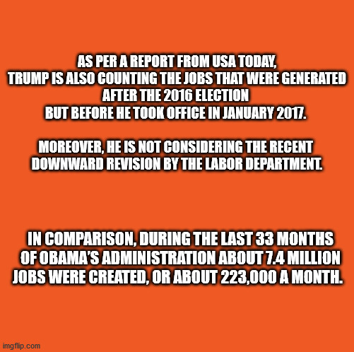 AS PER A REPORT FROM USA TODAY,
 TRUMP IS ALSO COUNTING THE JOBS THAT WERE GENERATED 
AFTER THE 2016 ELECTION 
BUT BEFORE HE TOOK OFFICE IN JANUARY 2017. 
 


MOREOVER, HE IS NOT CONSIDERING THE RECENT 
DOWNWARD REVISION BY THE LABOR DEPARTMENT. IN COMPARISON, DURING THE LAST 33 MONTHS OF OBAMA’S ADMINISTRATION ABOUT 7.4 MILLION JOBS WERE CREATED, OR ABOUT 223,000 A MONTH. | made w/ Imgflip meme maker