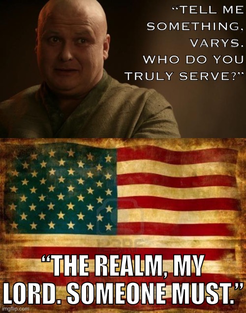 Why am I on PoliticsTOO despite never having been a Democrat before in my life? | “TELL ME SOMETHING, VARYS. WHO DO YOU TRULY SERVE?”; “THE REALM, MY LORD. SOMEONE MUST.” | image tagged in old american flag,varys - bitch please,game of thrones,election 2020,patriotism,american flag | made w/ Imgflip meme maker