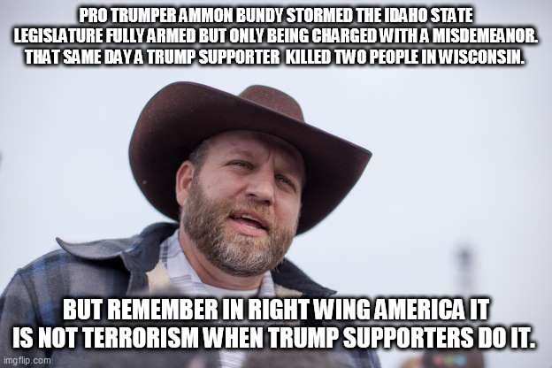 It's not terrorism when white Republcian rednecks do it. | PRO TRUMPER AMMON BUNDY STORMED THE IDAHO STATE LEGISLATURE FULLY ARMED BUT ONLY BEING CHARGED WITH A MISDEMEANOR. THAT SAME DAY A TRUMP SUPPORTER  KILLED TWO PEOPLE IN WISCONSIN. BUT REMEMBER IN RIGHT WING AMERICA IT IS NOT TERRORISM WHEN TRUMP SUPPORTERS DO IT. | image tagged in republicans,donald trump,trump supporters,militia,terrorism | made w/ Imgflip meme maker