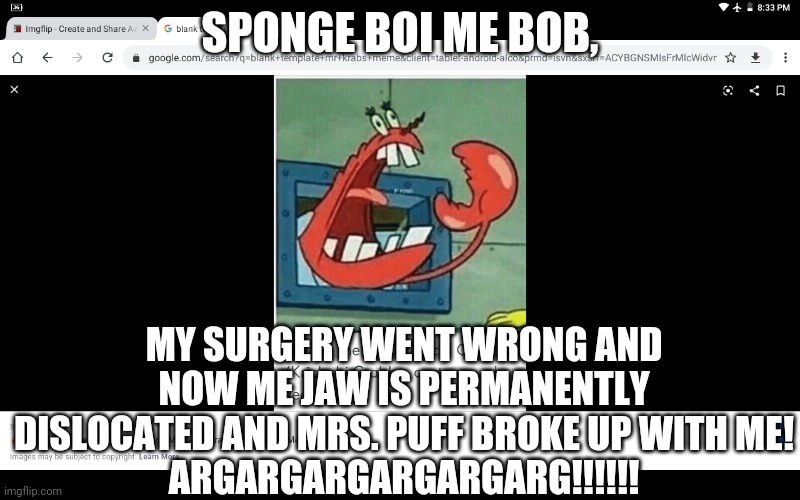 Yelling Mr. Krabs | SPONGE BOI ME BOB, MY SURGERY WENT WRONG AND NOW ME JAW IS PERMANENTLY DISLOCATED AND MRS. PUFF BROKE UP WITH ME!
ARGARGARGARGARGARG!!!!!! | image tagged in yelling mr krabs | made w/ Imgflip meme maker